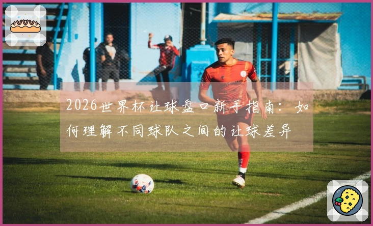 2026世界杯让球盘口新手指南：如何理解不同球队之间的让球差异