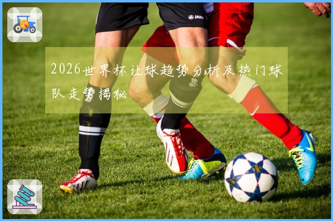 2026世界杯让球趋势分析及热门球队走势揭秘